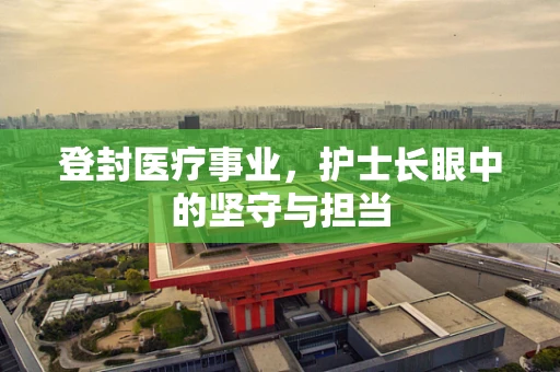 登封医疗事业，护士长眼中的坚守与担当