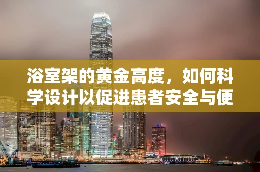 浴室架的黄金高度，如何科学设计以促进患者安全与便利？