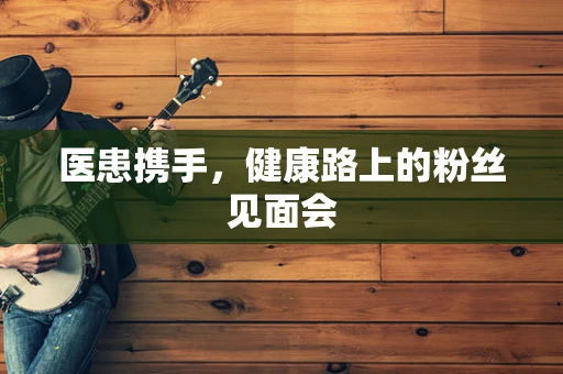 医患携手，健康路上的粉丝见面会