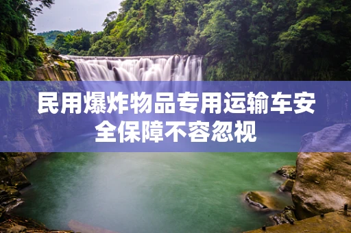 民用爆炸物品专用运输车安全保障不容忽视
