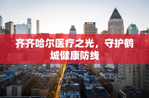 齐齐哈尔医疗之光，守护鹤城健康防线
