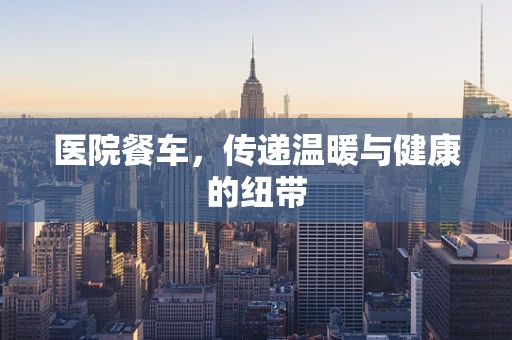 医院餐车，传递温暖与健康的纽带