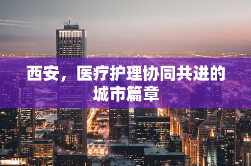 西安，医疗护理协同共进的城市篇章