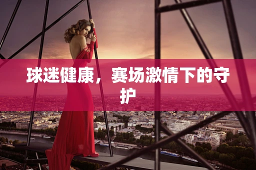 球迷健康，赛场激情下的守护
