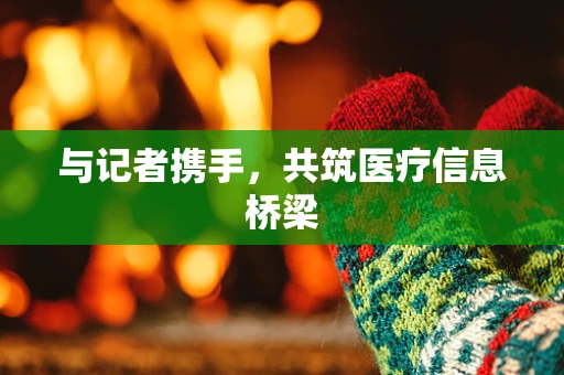 与记者携手，共筑医疗信息桥梁
