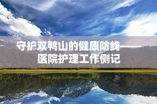 守护双鸭山的健康防线——医院护理工作侧记