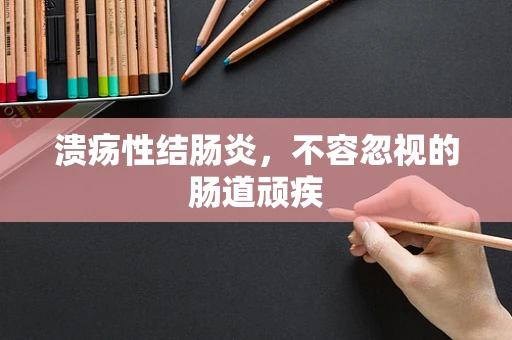溃疡性结肠炎，不容忽视的肠道顽疾