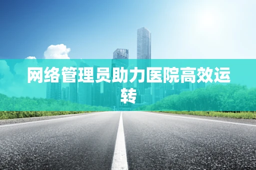 网络管理员助力医院高效运转