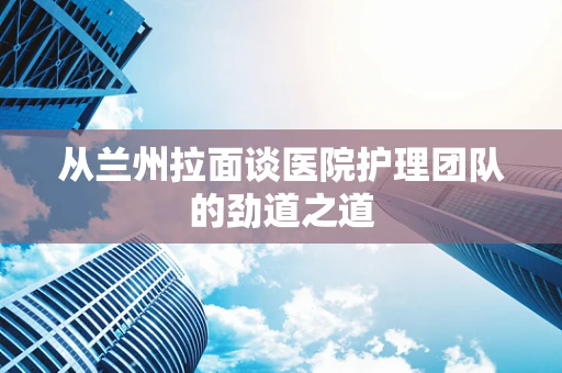 从兰州拉面谈医院护理团队的劲道之道