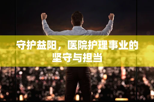 守护益阳，医院护理事业的坚守与担当