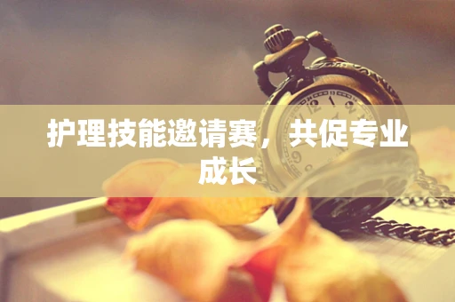 护理技能邀请赛，共促专业成长