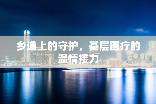 乡道上的守护，基层医疗的温情接力
