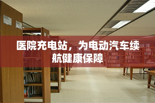 医院充电站，为电动汽车续航健康保障