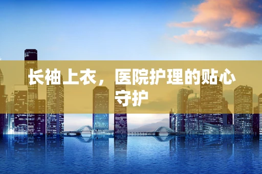 长袖上衣，医院护理的贴心守护