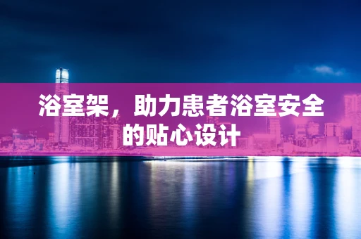 浴室架，助力患者浴室安全的贴心设计