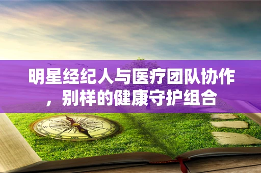 明星经纪人与医疗团队协作，别样的健康守护组合