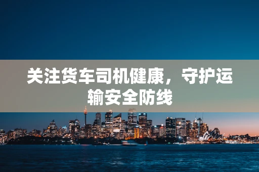 关注货车司机健康，守护运输安全防线
