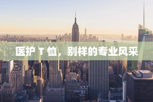 医护 T 恤，别样的专业风采