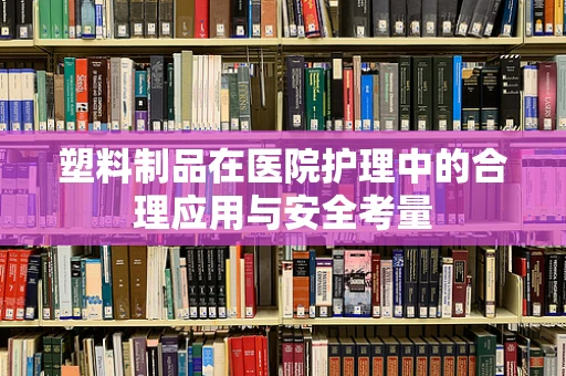 塑料制品在医院护理中的合理应用与安全考量