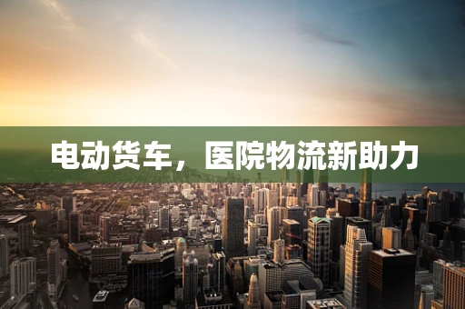 电动货车，医院物流新助力