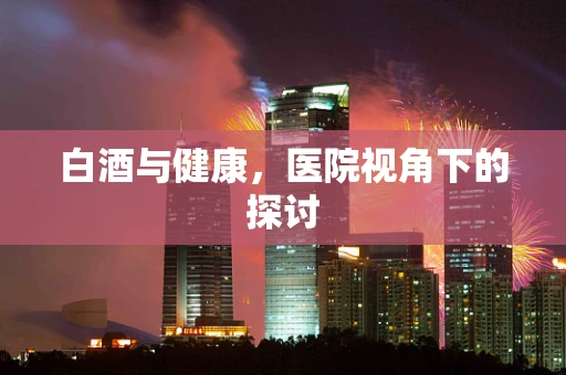 白酒与健康，医院视角下的探讨