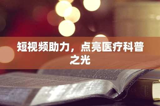 短视频助力，点亮医疗科普之光